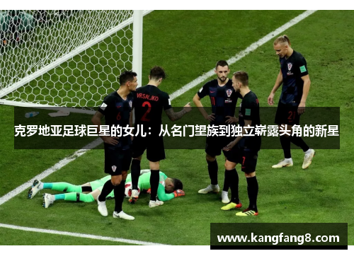 克罗地亚足球巨星的女儿：从名门望族到独立崭露头角的新星