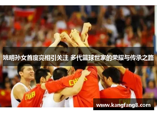 姚明孙女首度亮相引关注 多代篮球世家的荣耀与传承之路