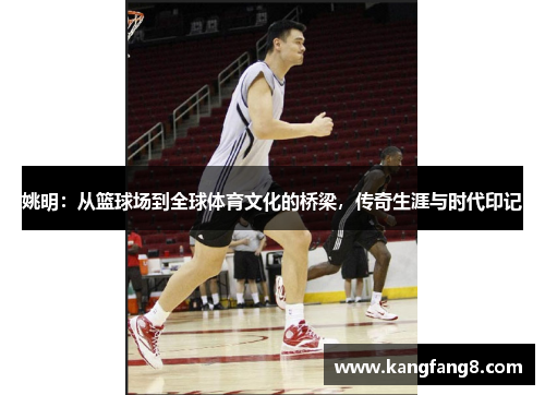 姚明：从篮球场到全球体育文化的桥梁，传奇生涯与时代印记